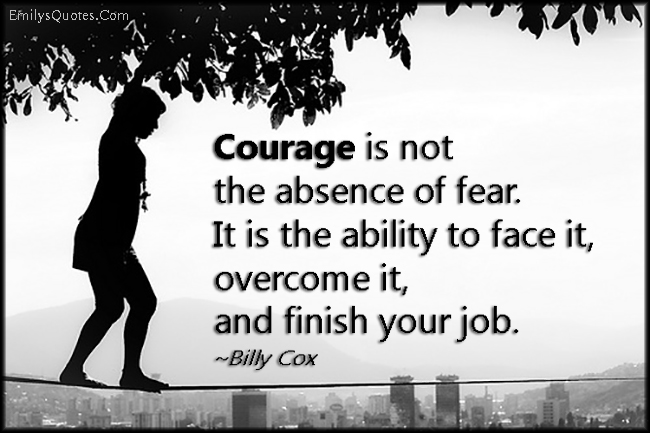 Courage is not the absence of fear. It is the ability to face it, overcome it, and finish your job