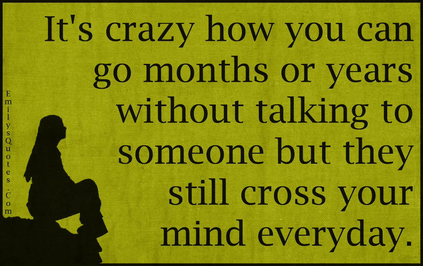 It’s crazy how you can go months or years without talking to someone but they still cross your mind everyday