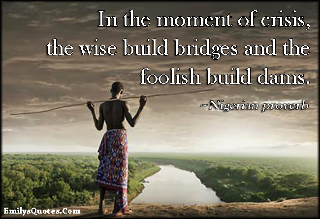 In the moment of crisis, the wise build bridges and the foolish build dams