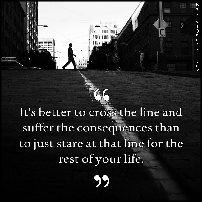 It’s better to cross the line and suffer the consequences than to just stare at that line for the rest of your life