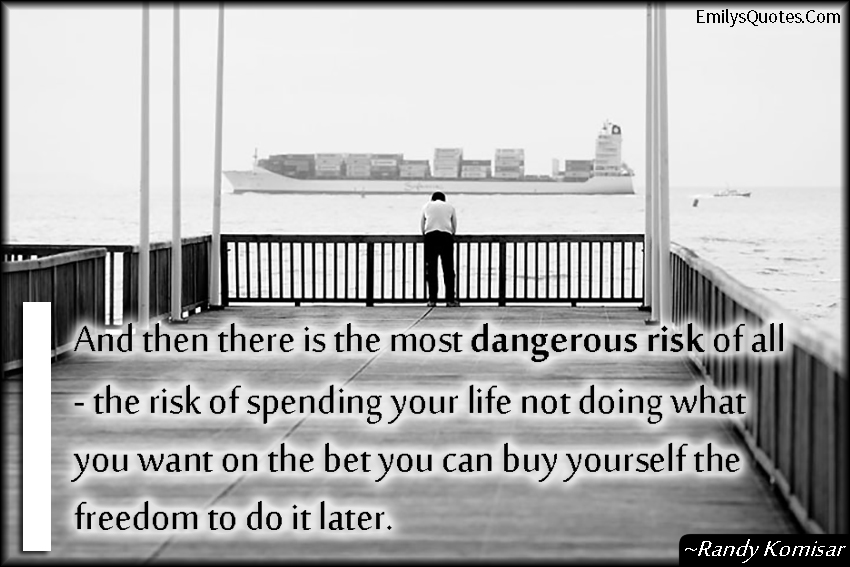 And then there is the most dangerous risk of all  – the risk of spending your life not doing what you want on the bet you can buy yourself the freedom to do it later