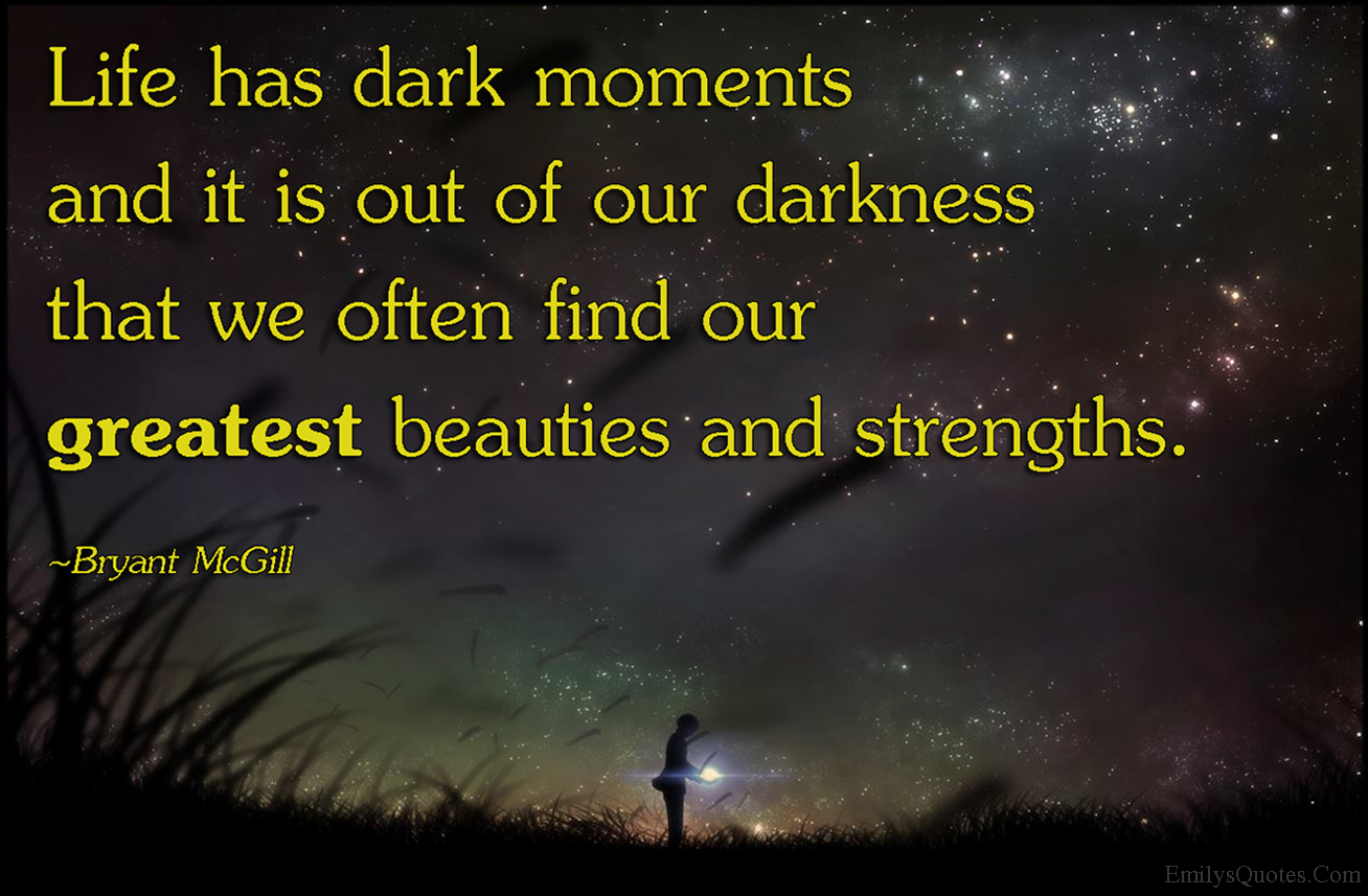 Life has dark moments and it is out of our darkness that we often find our greatest beauties and strengths