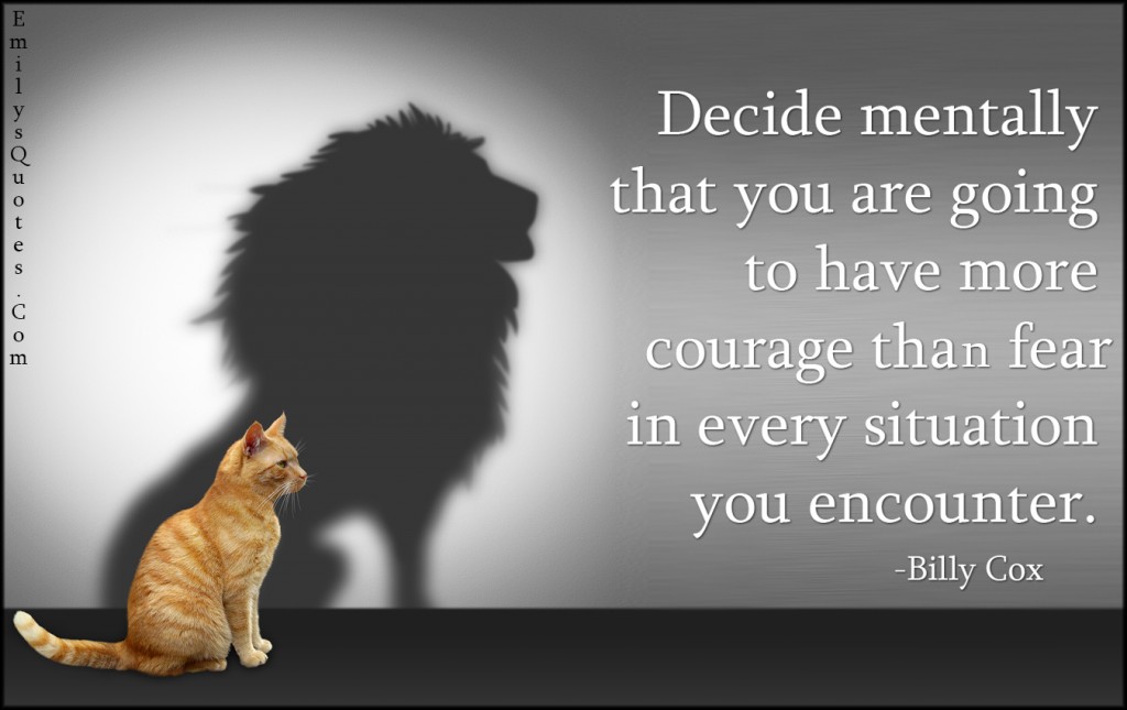 Decide mentally that you are going to have more courage that fear in every situation you encounter