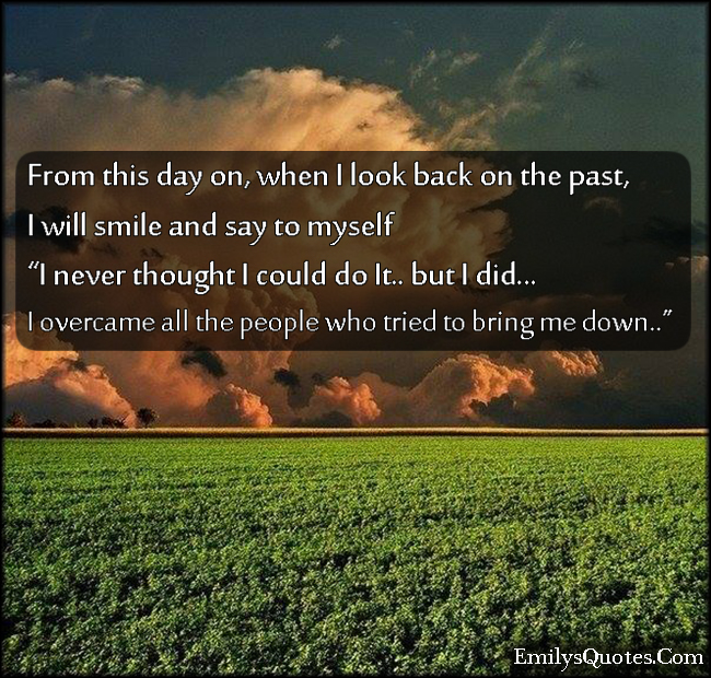 From this day on, when I look back on the past,  I will smile and say to myself  “I never thought I could do it… But I did…  I overcame all the people who tried to bring me down…”