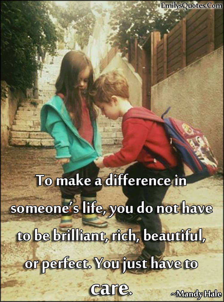 To make a difference in someone’s life, you do not have to be brilliant, rich, beautiful, or perfect. You just have to care