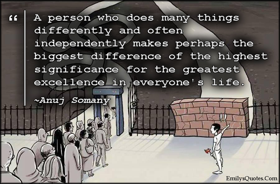 A person who does many things differently and often independently makes perhaps the biggest difference of the highest significance for the greatest excellence in everyone’s life