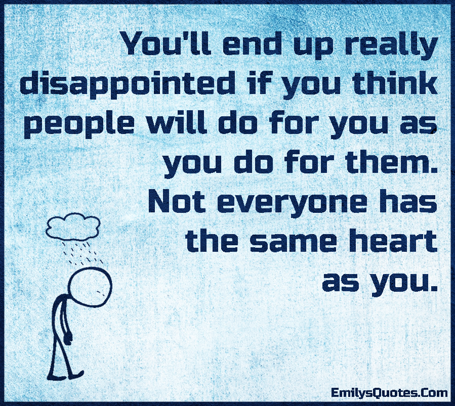 You’ll end up really disappointed if you think people will do for you as you do for them. Not everyone has the same heart as you