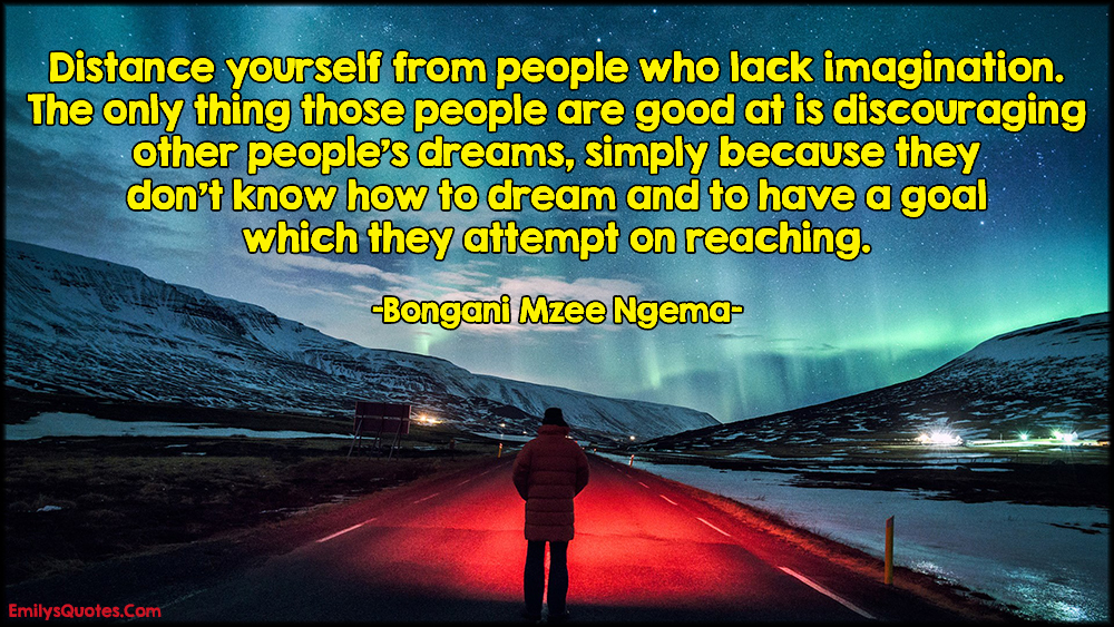 Distance yourself from people who lack imagination. The only thing those people are good at is discouraging other people’s dreams, simply because they don’t know how to dream and to have a goal which they attempt on reaching