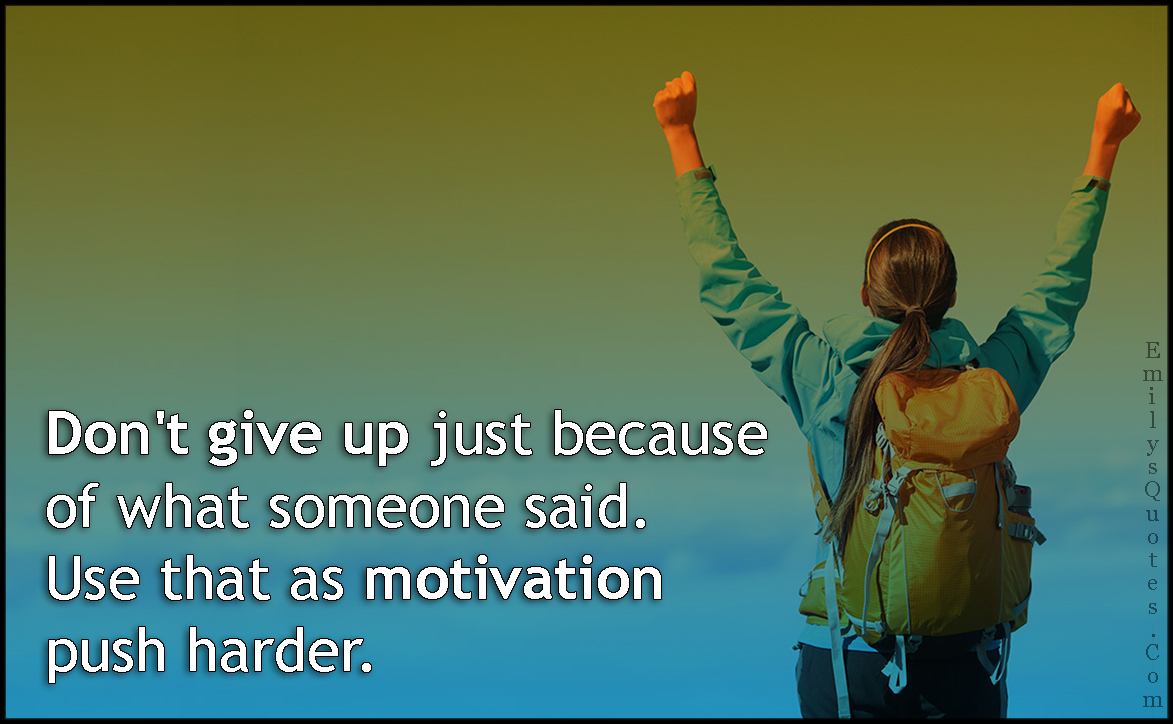 Don’t give up just because of what someone said. Use that as motivation push harder