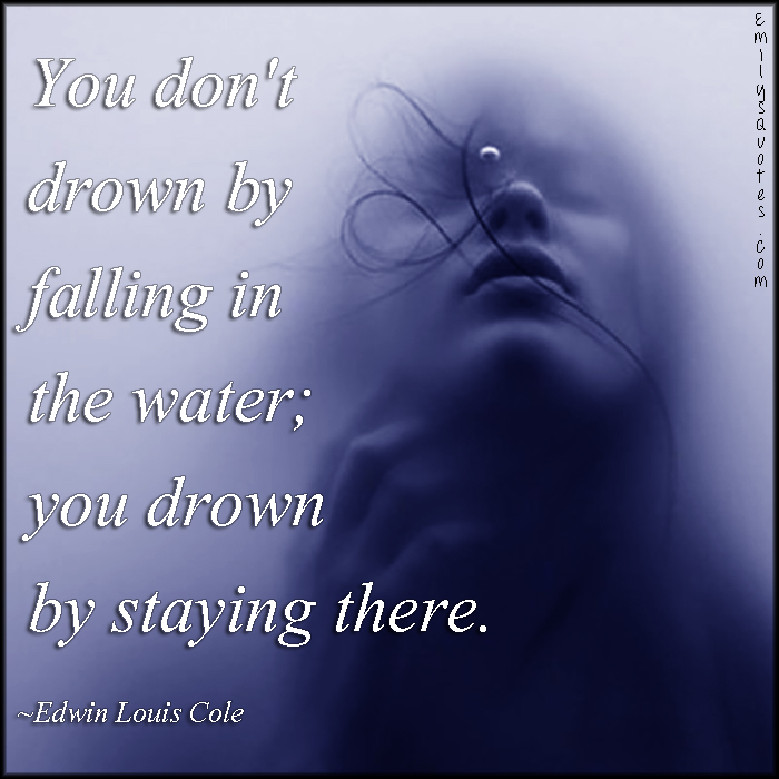 You don’t drown by falling in the water; you drown by staying there