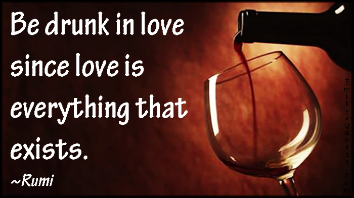 Be drunk in love since love is everything that exists