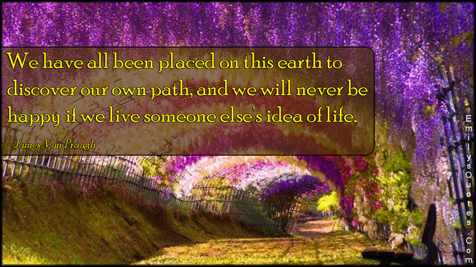 We have all been placed on this earth to discover our own path, and we will never be happy if we live someone else’s idea of life