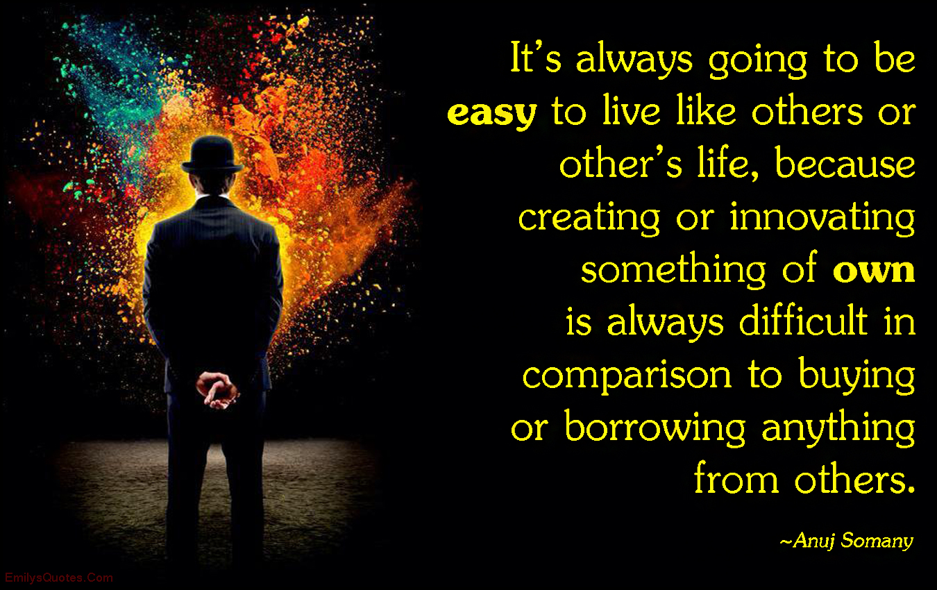 It’s always going to be easy to live like others or other’s life, because creating or innovating something of own is always difficult in comparison to buying or borrowing anything from others
