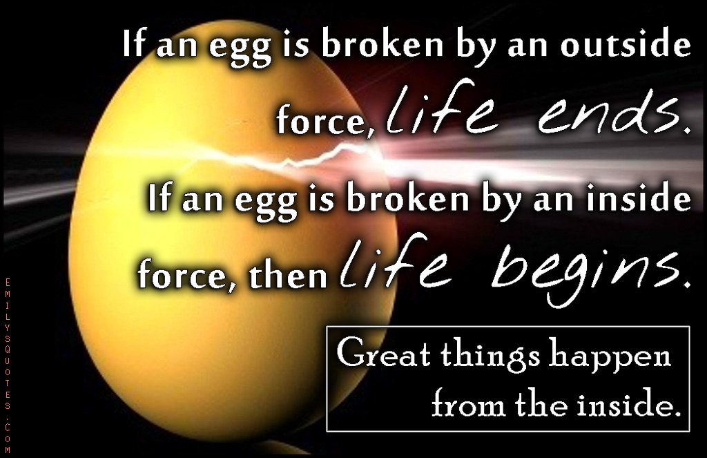 If an egg is broken by an outside force, life ends. If an egg is broken by an inside force, then life begins. Great things happen from the inside