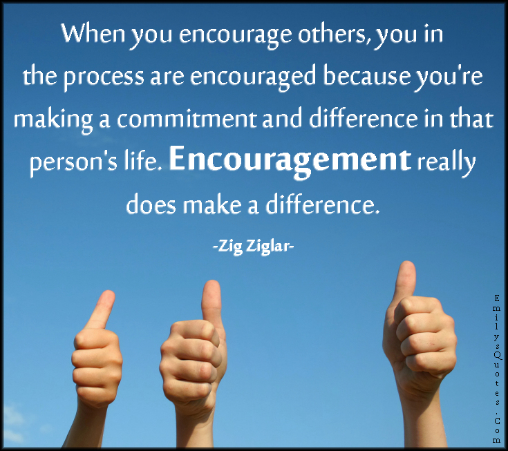When you encourage others, you in the process are encouraged because you’re making a commitment and difference in that person’s life. Encouragement really does make a difference