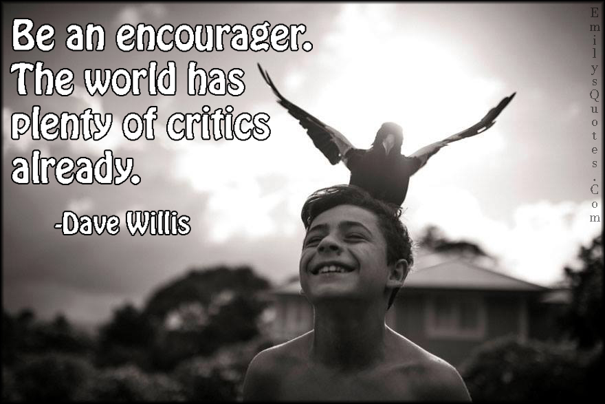Be an encourager. The world has plenty of critics already