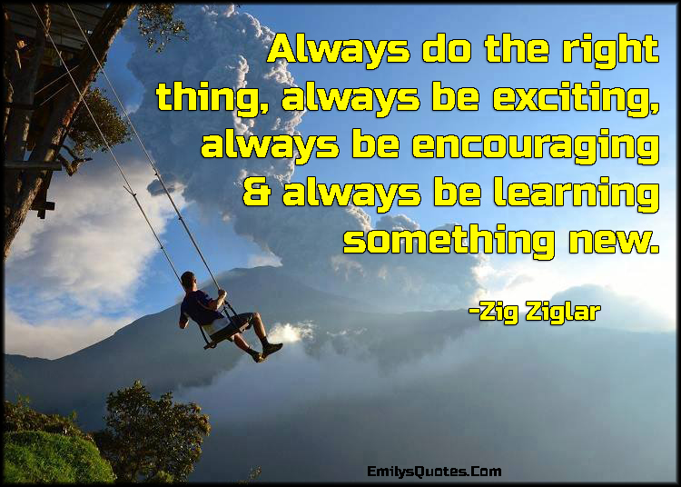 Always do the right thing, always be exciting, always be encouraging & always be learning something new