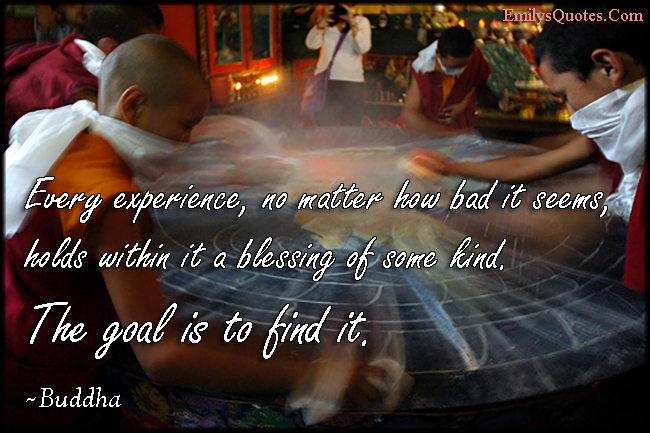 Every experience, no matter how bad it seems, holds within it a blessing of some kind. The goal is to find it