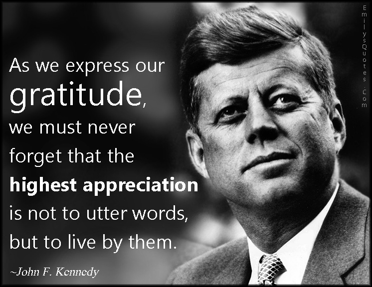 As we express our gratitude, we must never forget that the highest appreciation is not to utter words, but to live by them