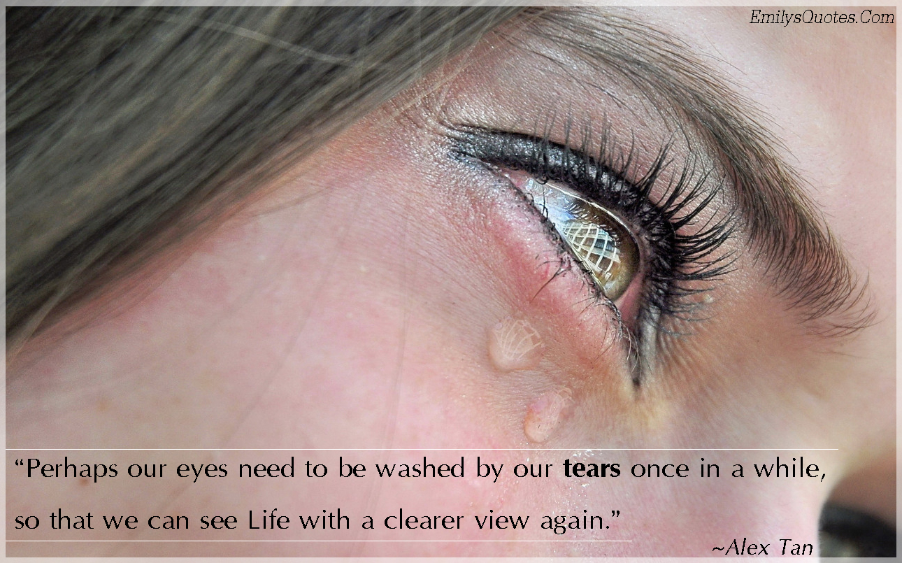 Perhaps our eyes need to be washed by our tears once in a while, so that we can see Life with a clearer view again