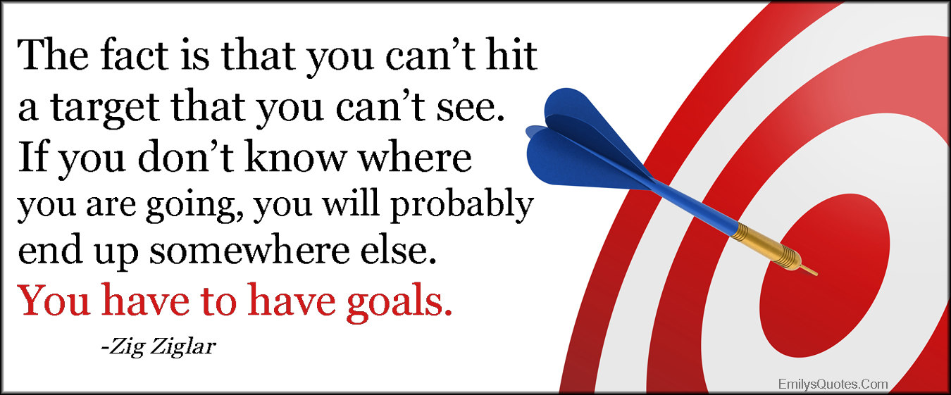 The fact is that you can’t hit a target that you can’t see. If you don’t know where you are going, you will probably end up somewhere else. You have to have goals