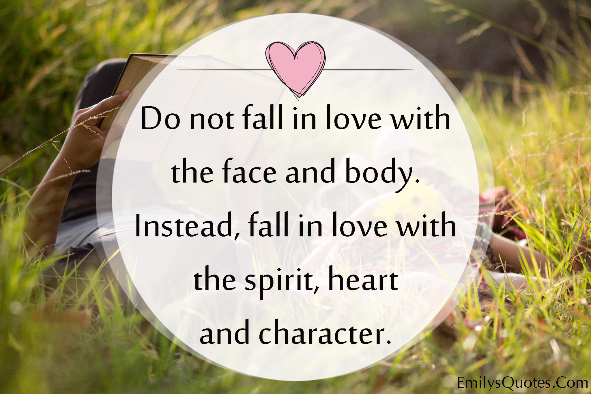 Do not fall in love with the face and body. Instead, fall in love with the spirit, heart and character