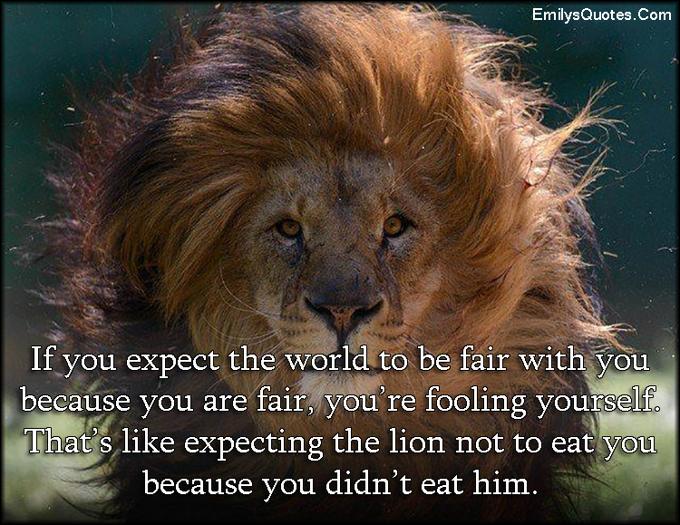 If you expect the world to be fair with you because you are fair, you’re fooling yourself. That’s like expecting the lion not to eat you because you didn’t eat him