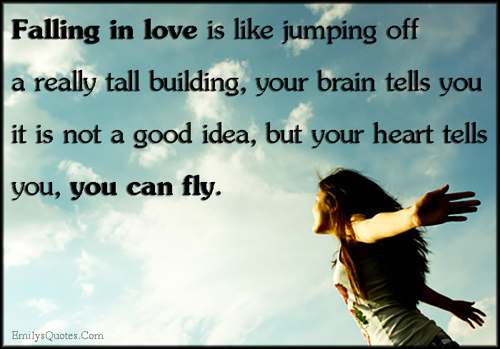 Falling in love is like jumping off a really tall building, your brain tells you it is not a good idea, but your heart tells you, you can fly