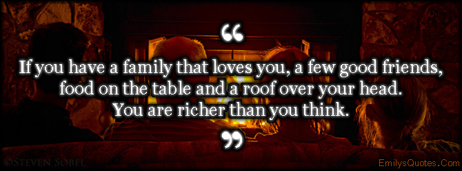 If you have a family that loves you, a few good friends, food on the table and a roof over your head. You are richer than you think
