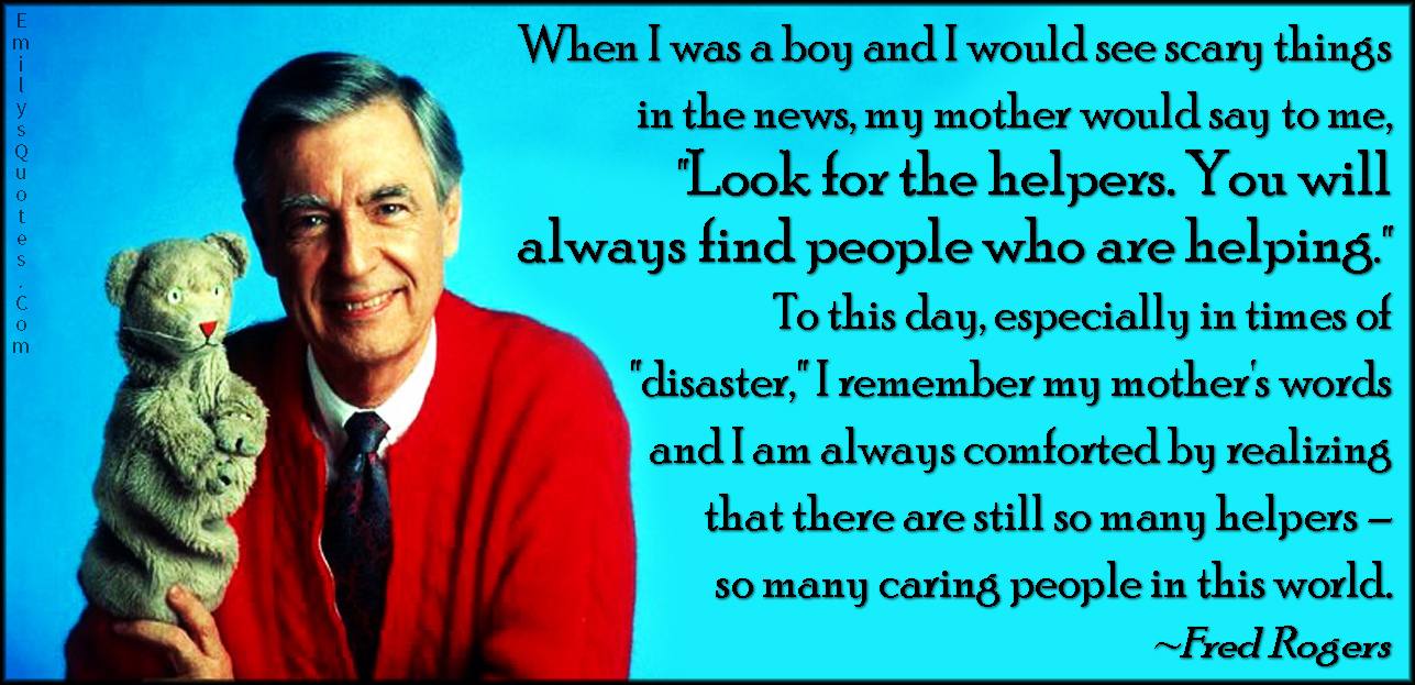 When I was a boy and I would see scary things in the news, my mother would say to me, “Look for the helpers. You will always find people who are helping.” To this day, especially in times of “disaster,” I remember my mother’s words and I am always comforted by realizing that there are still so many helpers – so many caring people in this world.