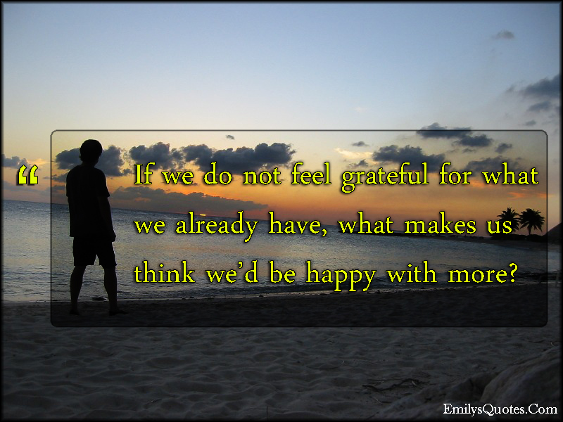 If we do not feel grateful for what we already have, what makes us think we’d be happy with more?