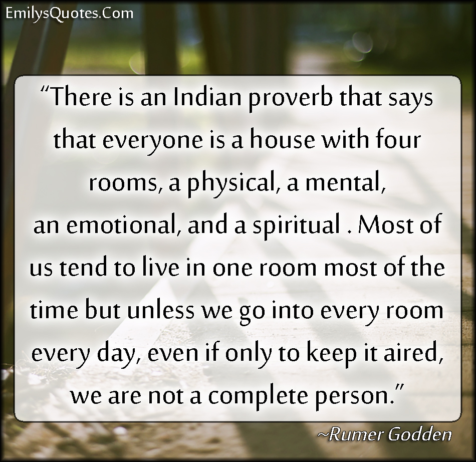 There is an Indian proverb that says that everyone is a house with four rooms, a physical, a mental, an emotional, and a spiritual. Most of us tend to live in one room most of the time but unless we go into every room every day, even if only to keep it aired, we are not a complete person