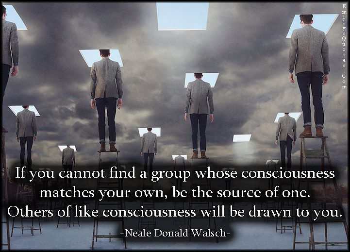 If you cannot find a group whose consciousness matches your own, be the source of one. Others of like consciousness will be drawn to you