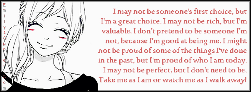 I may not be someone’s first choice, but I’m a great choice. I may not be rich, but I’m valuable. I don’t pretend to be someone I’m not, because I’m good at being me. I might not be proud of some of the things I’ve done in the past, but I’m proud of who I am today. I may not be perfect, but I don’t need to be. Take me as I am or watch me as I walk away!