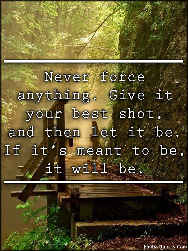 Never force anything. Give it your best shot, and then let it be. If it’s meant to be, it will be