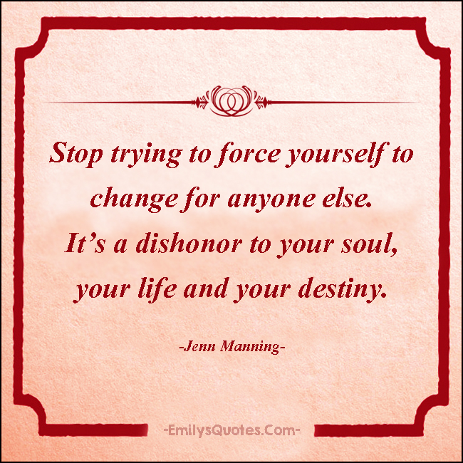 Stop trying to force yourself to change for anyone else. It’s a dishonor to your soul, your life and your destiny