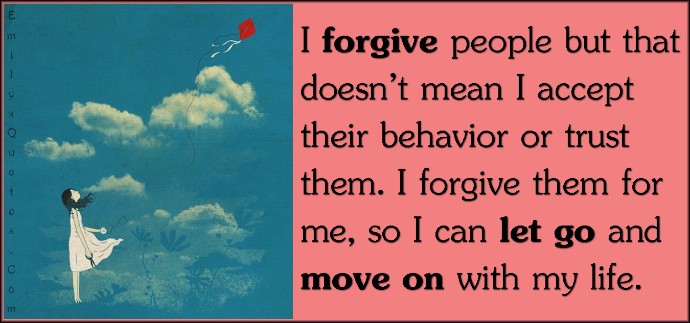 I forgive people but that doesn’t mean I accept their behavior or trust them. I forgive them for me, so I can let go and move on with my life