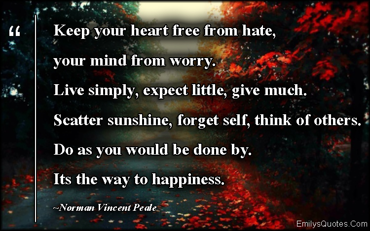 Keep your heart free from hate, your mind from worry.  Live simply, expect little, give much. Scatter sunshine,  forget self, think of others.  Do as you would be done by.  It is the way to happiness.