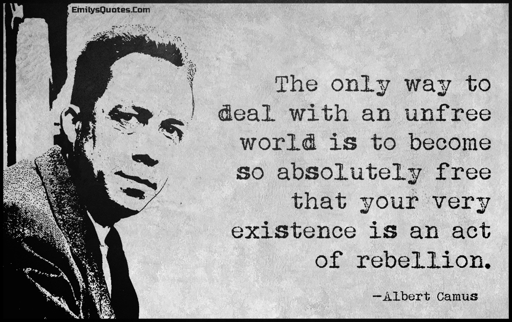 The only way to deal with an unfree world is to become so absolutely free that your very existence is an act of rebellion