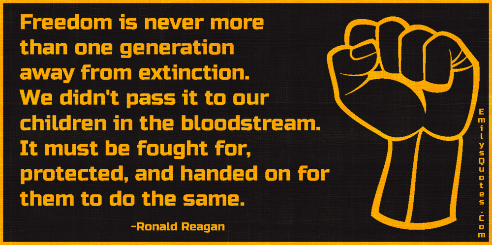 Freedom is never more than one generation away from extinction. We didn’t pass it to our children in the bloodstream. It must be fought for, protected, and handed on for them to do the same