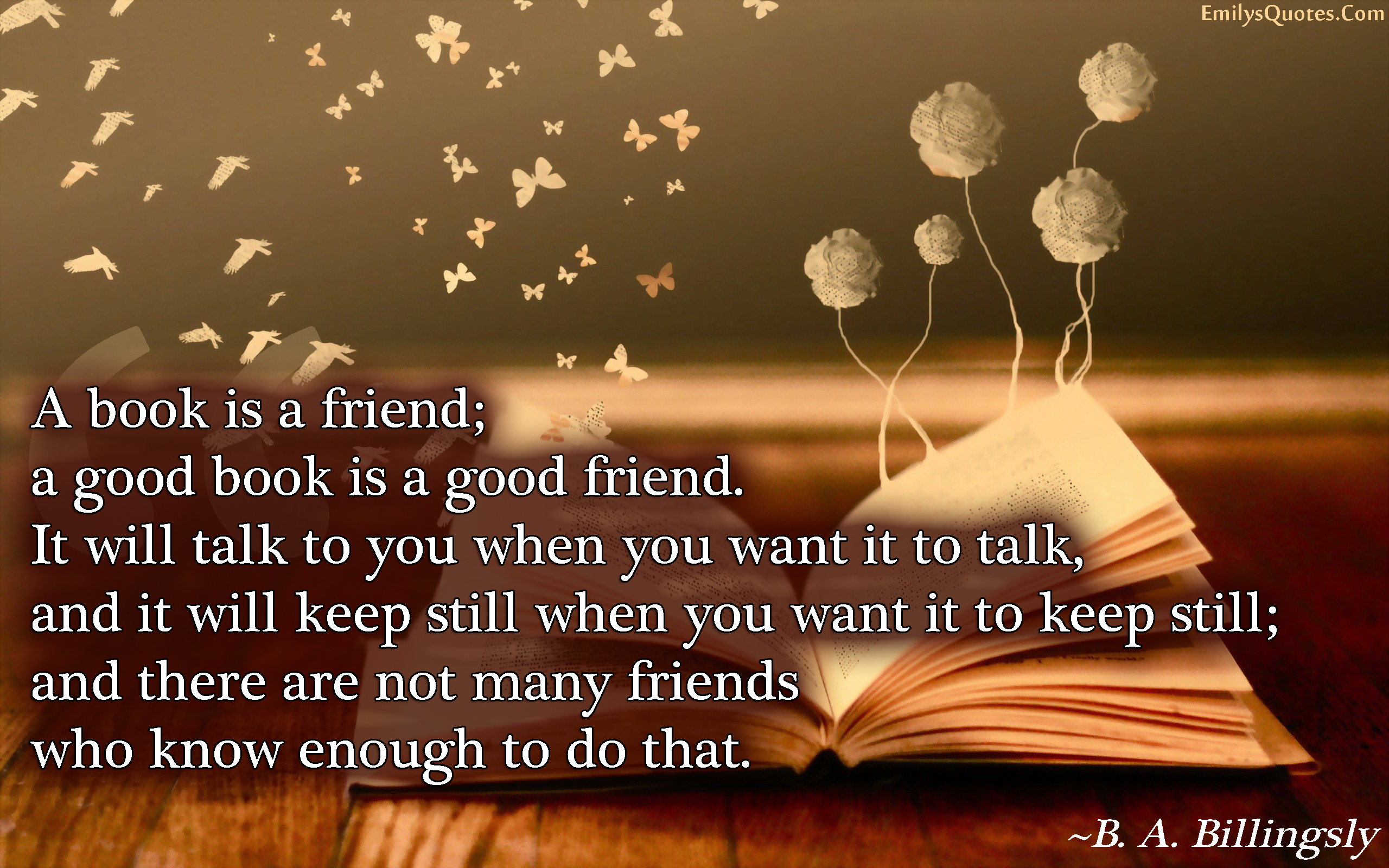 A book is a friend; a good book is a good friend. It will talk to you when you want it to talk, and it will keep still when you want it to keep still; and there are not many friends who know enough to do that