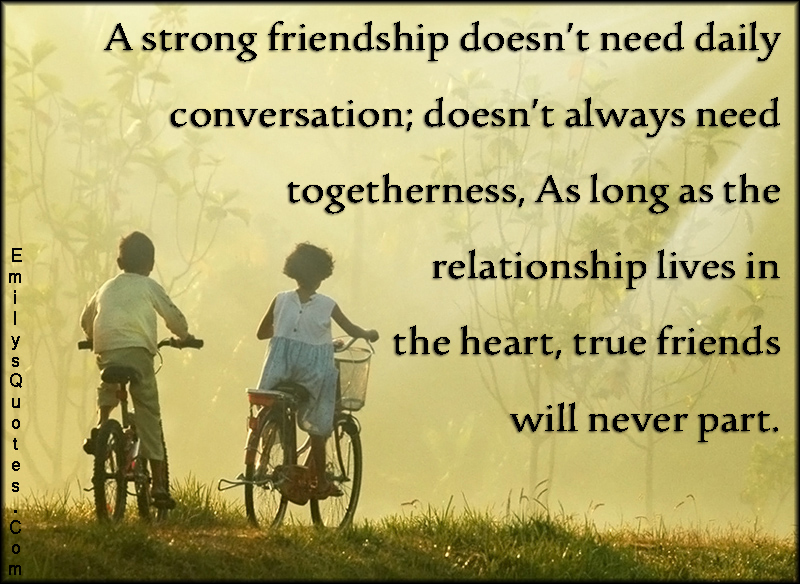 A strong friendship doesn’t need daily conversation; doesn’t always need togetherness, As long as the relationship lives in the heart, true friends will never part
