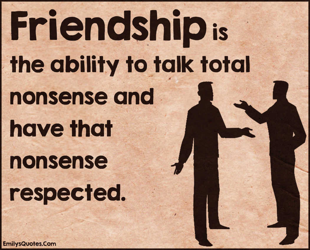 Friendship is the ability to talk total nonsense and have that nonsense respected
