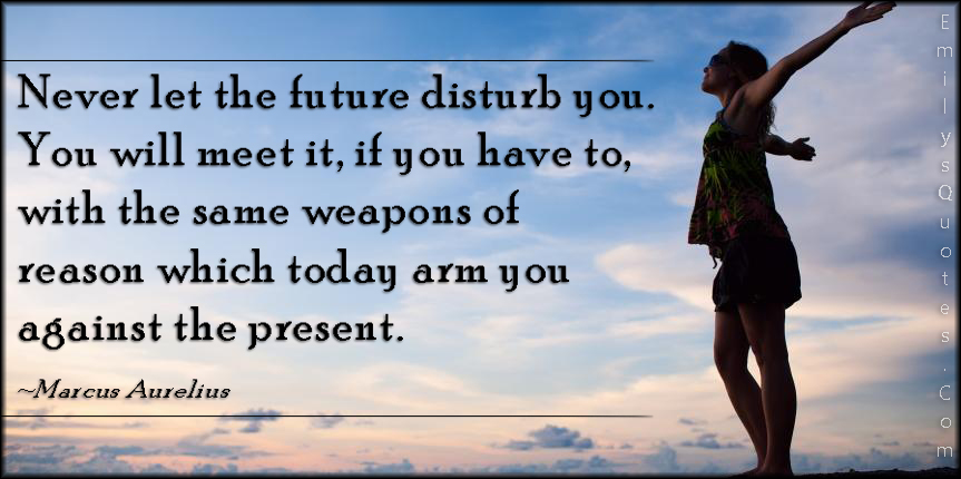 Never let the future disturb you. You will meet it, if you have to, with the same weapons of reason which today arm you against the present