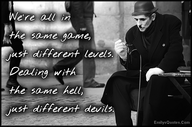 We’re all in the same game, just different levels. Dealing with the same hell, just different devils
