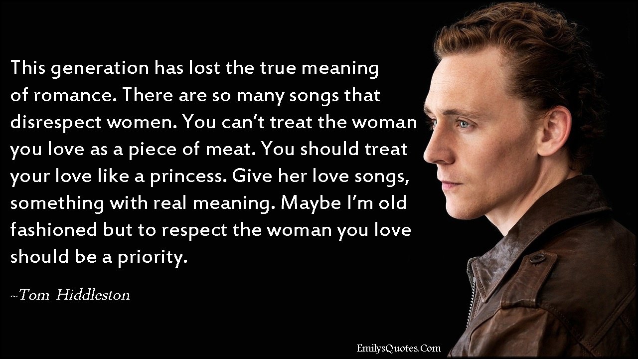 This generation has lost the true meaning of romance. There are so many songs that disrespect women. You can’t treat the woman you love as a piece of meat. You should treat your love like a princess. Give her love songs, something with real meaning. Maybe I’m old fashioned but to respect the woman you love should be a priority