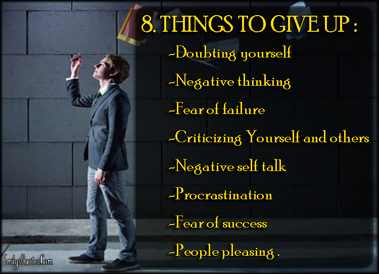 8. THINGS TO GIVE UP:   -Doubting yourself  -Negative thinking  -Fear of failure  -Criticizing Yourself and others  -Negative self talk  -Procrastination  -Fear of success  -People pleasing.