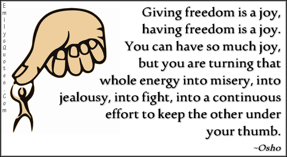Giving freedom is a joy, having freedom is a joy. You can have so much joy, but you are turning that whole energy into misery, into jealousy, into fight, into a continuous effort to keep the other under your thumb