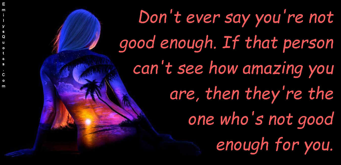 Don’t ever say you’re not good enough. If that person can’t see how amazing you are, then they’re the one who’s not good enough for you