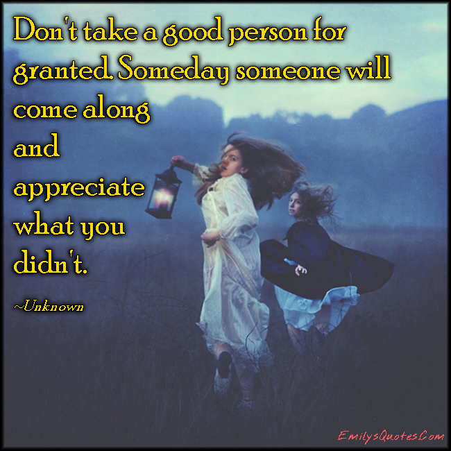 Don’t take a good person for granted. Someday someone will come along and appreciate what you didn’t